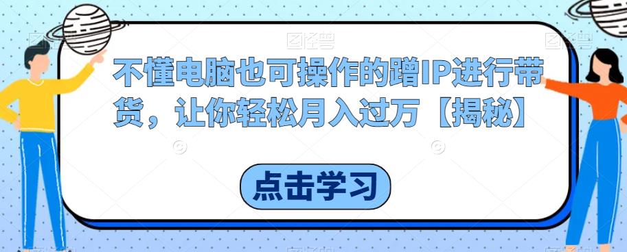 不懂电脑也可操作的蹭IP进行带货，让你轻松月入过万【揭秘】-云帆学社