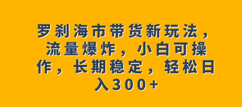 罗刹海市带货新玩法，流量爆炸，小白可操作，长期稳定，轻松日入300+【揭秘】-云帆学社