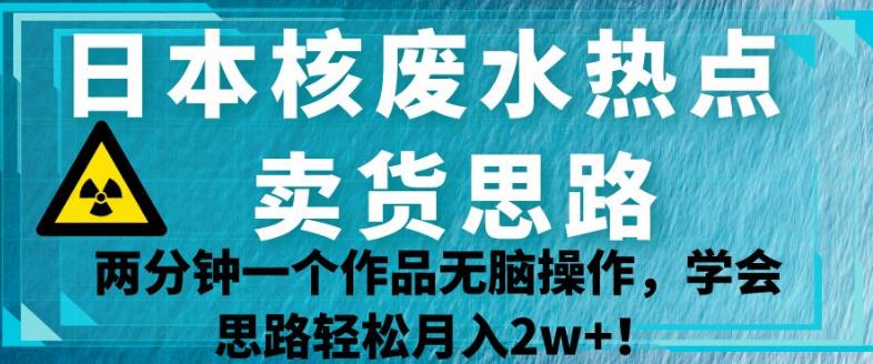 日本核废水热点卖货思路，两分钟一个作品无脑操作，学会思路轻松月入2w+【揭秘】-云帆学社