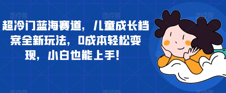 超冷门蓝海赛道，儿童成长档案全新玩法，0成本轻松变现，小白也能上手【揭秘】-云帆学社