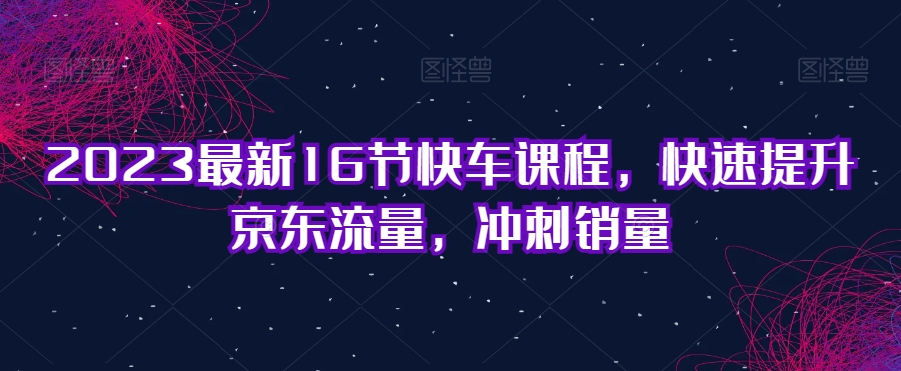 2023最新16节快车课程，快速提升京东流量，冲刺销量-云帆学社