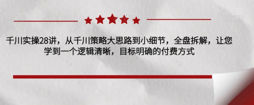 千川实操28讲，从千川策略大思路到小细节，全盘拆解，让您学到一个逻辑清晰，目标明确的付费方式-云帆学社