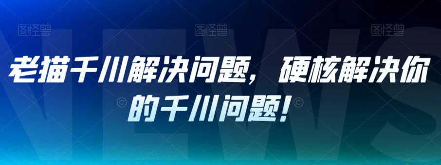 老猫千川解决问题，硬核解决你的千川问题！-云帆学社