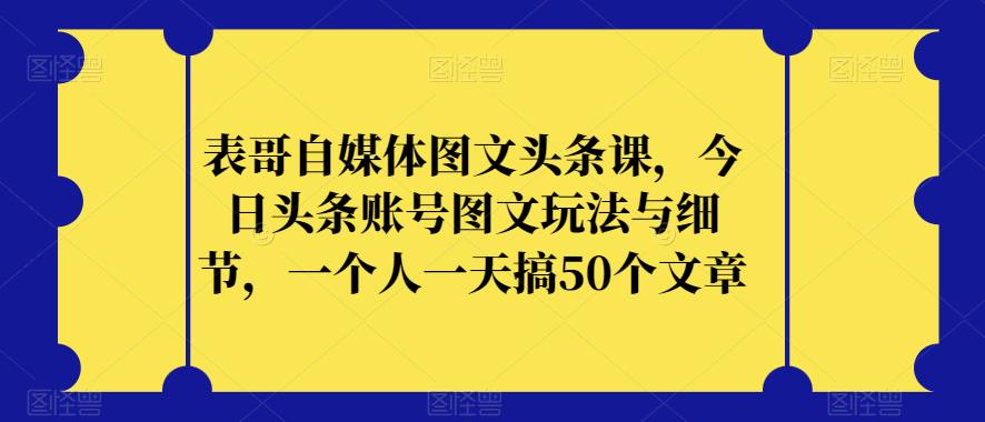 表哥自媒体图文头条课，今日头条账号图文玩法与细节，一个人一天搞50个文章-云帆学社