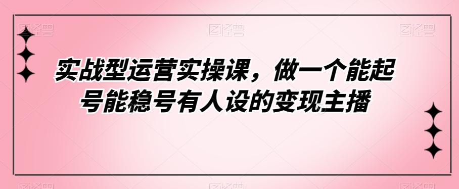 实战型运营实操课，做一个能起号能稳号有人设的变现主播-云帆学社