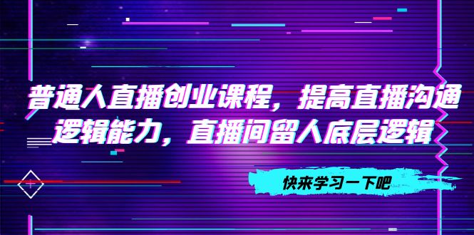 （7616期）普通人直播创业课程，提高直播沟通逻辑能力，直播间留人底层逻辑（10节）-云帆学社