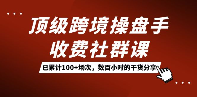 （7469期）顶级跨境操盘手收费社群课：已累计100+场次，数百小时的干货分享！[db:副标题]-云帆学社