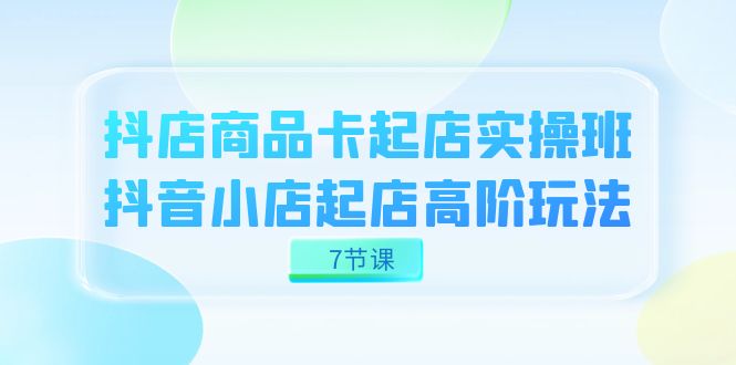 （7466期）抖店-商品卡起店实战班，抖音小店起店高阶玩法（7节课）-云帆学社