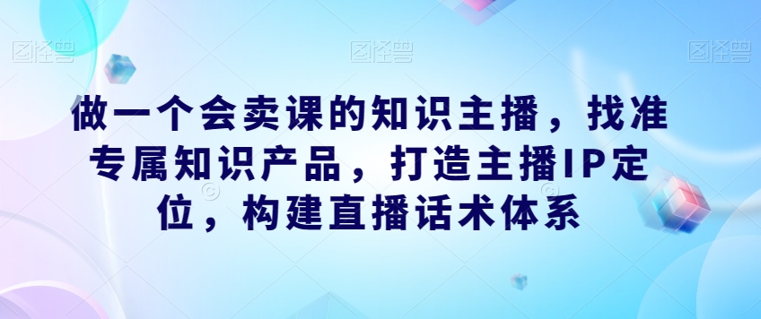 做一个会卖课的知识主播，找准专属知识产品，打造主播IP定位，构建直播话术体系[db:副标题]-云帆学社