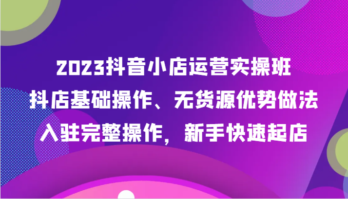 2023抖音小店运营实操班，抖店基础操作、无货源优势做法，入驻完整操作，新手快速起店-云帆学社