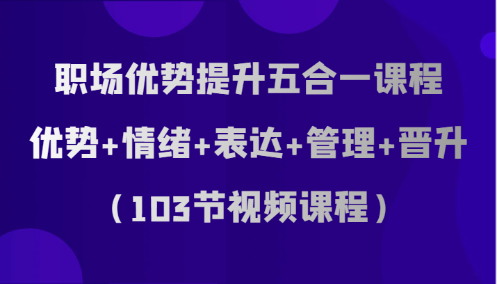 职场优势提升五合一课程，优势+情绪+表达+管理+晋升（103节视频课程）-云帆学社