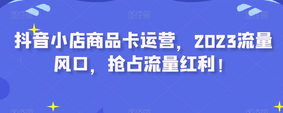 抖音小店商品卡运营，2023流量风口，抢占流量红利！-云帆学社