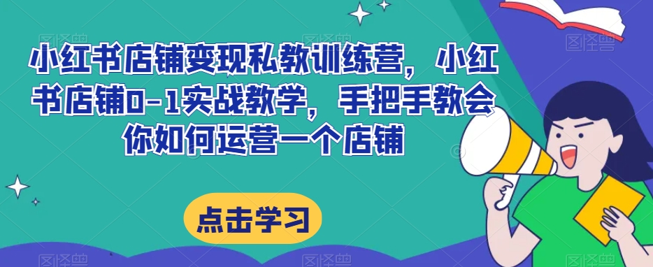 小红书店铺变现私教训练营，小红书店铺0-1实战教学，手把手教会你如何运营一个店铺-云帆学社