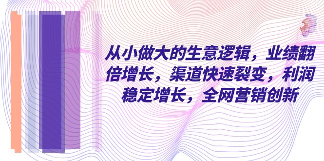 （8044期）从小 做大的生意逻辑，业绩翻倍增长，渠道快速裂变，利润稳定增长，全网…-云帆学社