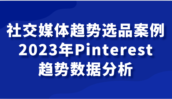 社交媒体趋势选品案例，2023年Pinterest趋势数据分析课-云帆学社