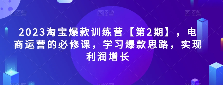 2023淘宝爆款训练营【第2期】，电商运营的必修课，学习爆款思路，实现利润增长-云帆学社