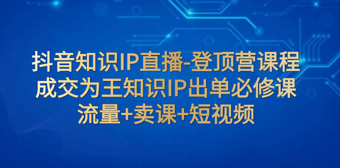 （7731期）抖音知识IP直播-登顶营课程：成交为王知识IP出单必修课  流量+卖课+短视频-云帆学社