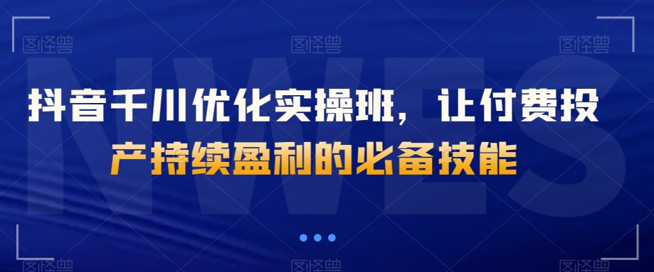 抖音千川优化实操班，让付费投产持续盈利的必备技能-云帆学社