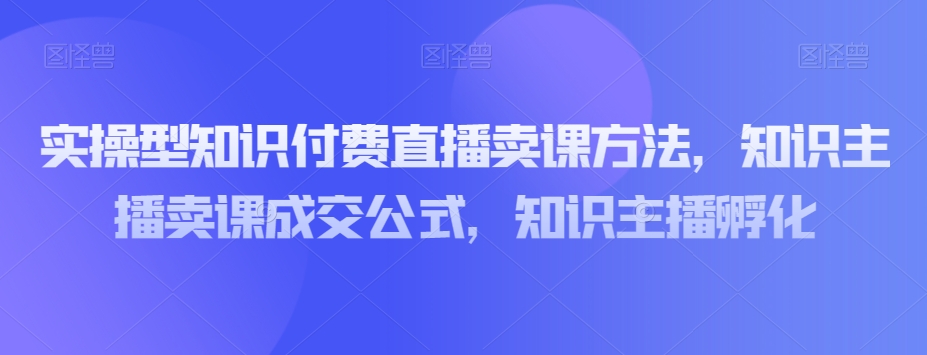 实操型知识付费直播卖课方法，知识主播卖课成交公式，知识主播孵化-云帆学社