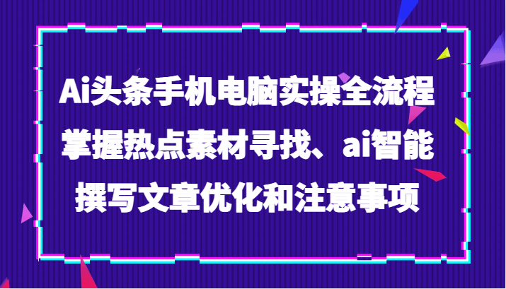 Ai头条手机电脑实操全流程，掌握热点素材寻找、ai智能撰写文章优化和注意事项-云帆学社