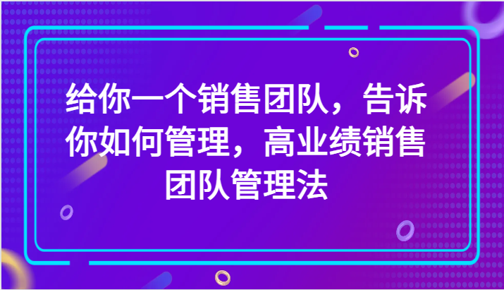 给你一个销售团队，告诉你如何管理，高业绩销售团队管理法（89节课）-云帆学社