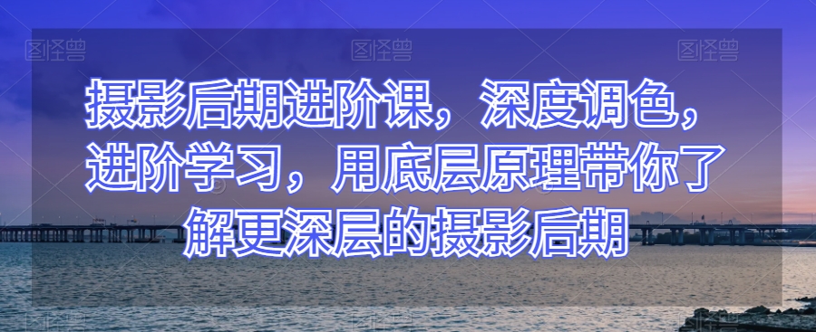 摄影后期进阶课，深度调色，进阶学习，用底层原理带你了解更深层的摄影后期-云帆学社