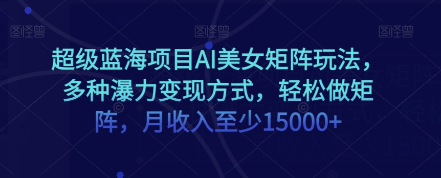 超级蓝海项目AI美女矩阵玩法，多种瀑力变现方式，轻松做矩阵，月收入至少15000+【揭秘】-云帆学社