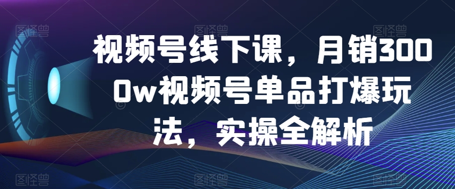 视频号线下课，月销3000w视频号单品打爆玩法，实操全解析-云帆学社