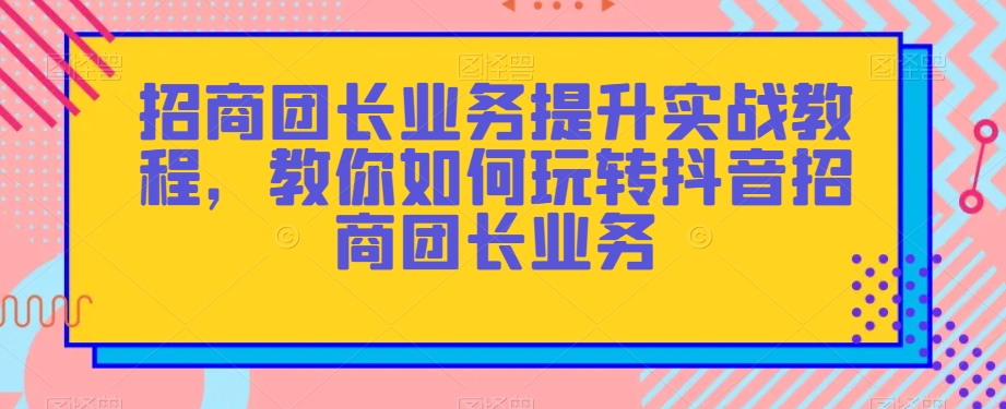 招商团长业务提升实战教程，教你如何玩转抖音招商团长业务-云帆学社