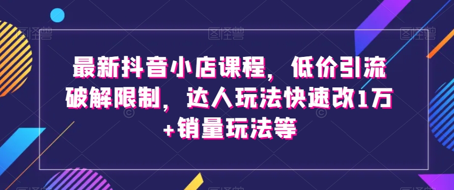 最新抖音小店课程，低价引流破解限制，达人玩法快速改1万+销量玩法等-云帆学社