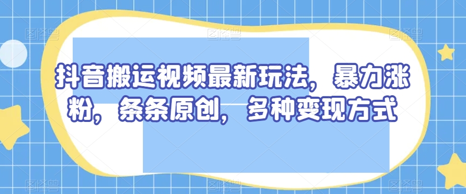 抖音搬运视频最新玩法，暴力涨粉，条条原创，多种变现方式【揭秘】-云帆学社