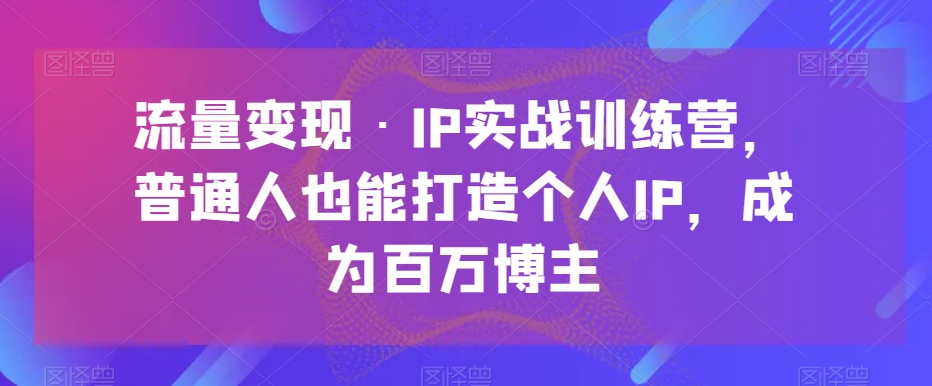 流量变现·IP实战训练营，普通人也能打造个人IP，成为百万博主-云帆学社