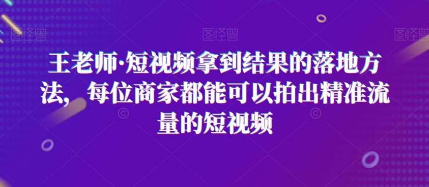 王老师·短视频拿到结果的落地方法，每位商家都能可以拍出精准流量的短视频-云帆学社