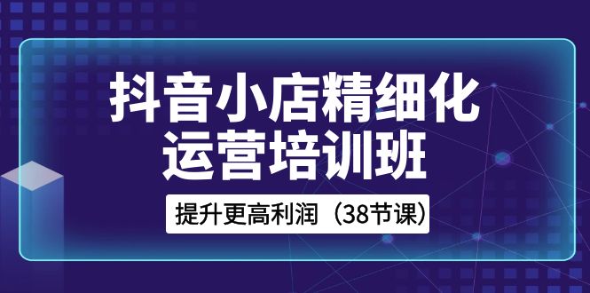 抖音小店精细化运营培训班，提升更高利润（38节课）-云帆学社