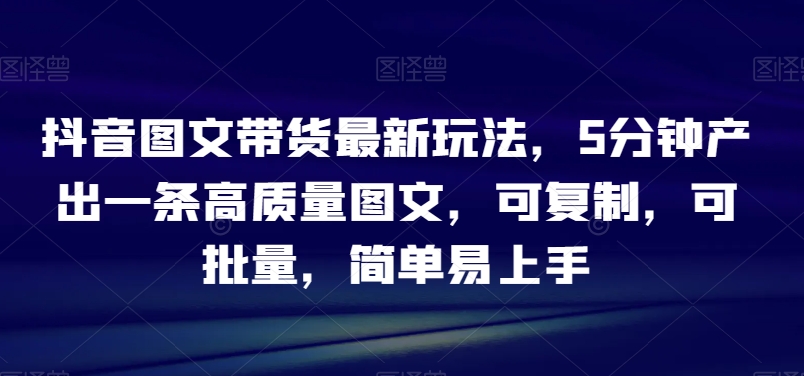 抖音图文带货最新玩法，5分钟产出一条高质量图文，可复制，可批量，简单易上手【揭秘】-云帆学社