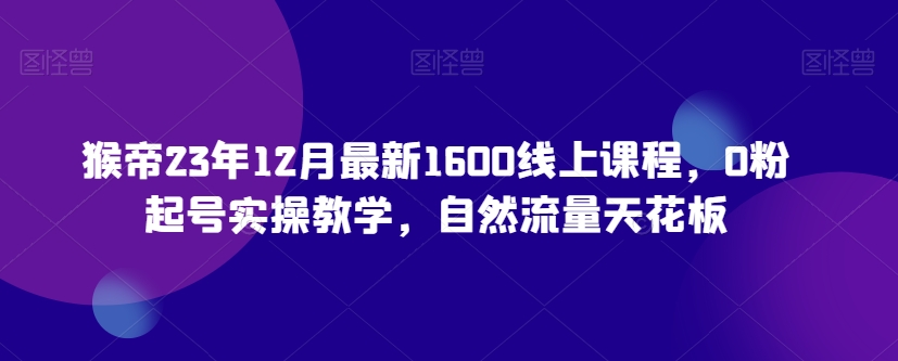 猴帝23年12月最新1600线上课程，0粉起号实操教学，自然流量天花板-云帆学社