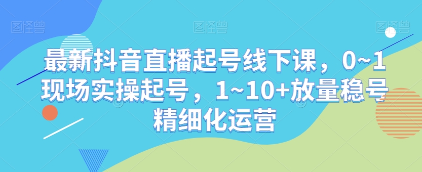 最新抖音直播起号线下课，0~1现场实操起号，1~10+放量稳号精细化运营-云帆学社