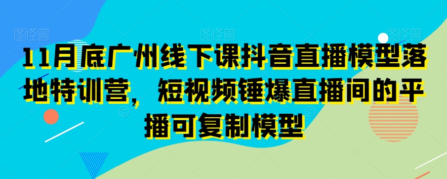 11月底广州线下课抖音直播模型落地特训营，短视频锤爆直播间的平播可复制模型-云帆学社