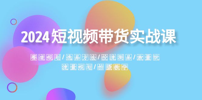 2024短视频带货实战课：赛道规划·选品方法·投流测品·放量玩法·流量规划-云帆学社