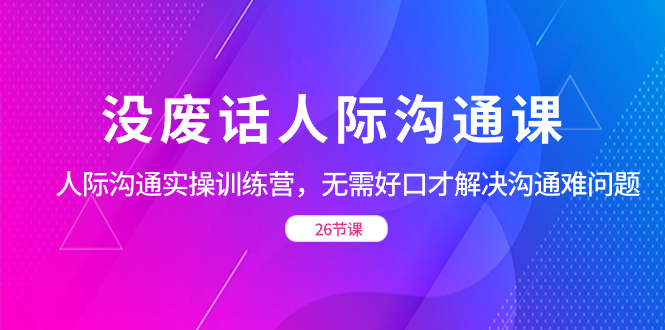 （8462期）没废话人际 沟通课，人际 沟通实操训练营，无需好口才解决沟通难问题（26节-云帆学社