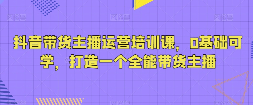 抖音带货主播运营培训课，0基础可学，打造一个全能带货主播-云帆学社