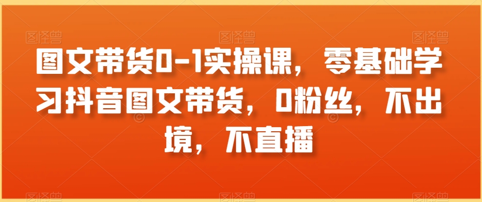 图文带货0-1实操课，零基础学习抖音图文带货，0粉丝，不出境，不直播-云帆学社