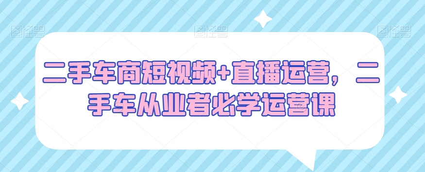 二手车商短视频+直播运营，二手车从业者必学运营课-云帆学社