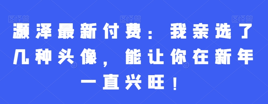 灏泽最新付费：我亲选了几种头像，能让你在新年一直兴旺！-云帆学社