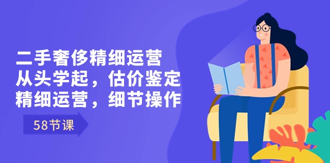 二手奢侈精细运营从头学起，估价鉴定，精细运营，细节操作（58节）-云帆学社