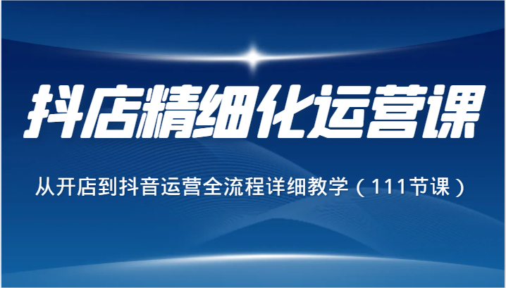 抖店精细化运营课，从开店到抖音运营全流程详细教学（111节课）-云帆学社