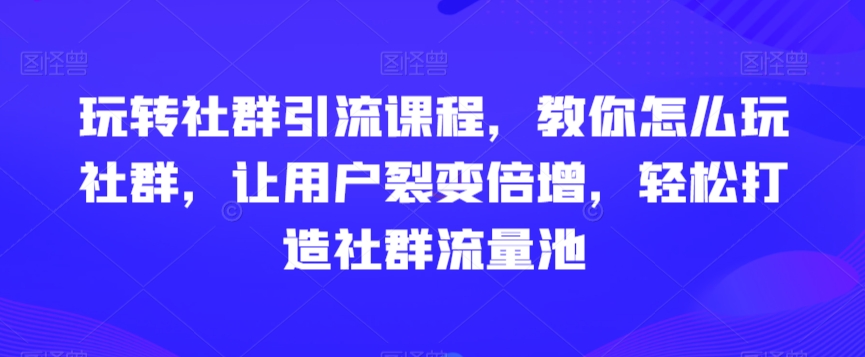 玩转社群引流课程，教你怎么玩社群，让用户裂变倍增，轻松打造社群流量池-云帆学社