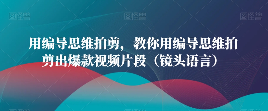 用编导思维拍剪，教你用编导思维拍剪出爆款视频片段（镜头语言）-云帆学社