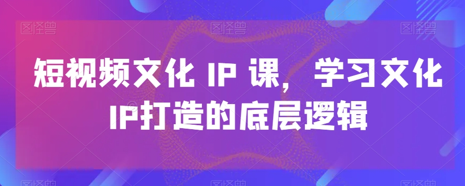 短视频文化IP课，学习文化IP打造的底层逻辑-云帆学社