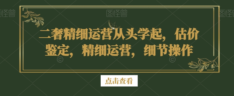 二奢精细运营从头学起，估价鉴定，精细运营，细节操作-云帆学社